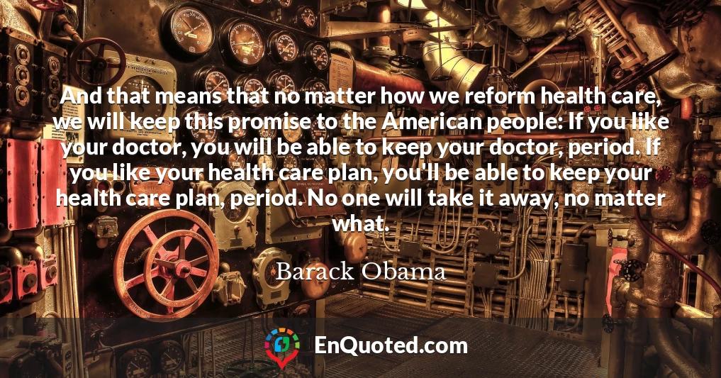 And that means that no matter how we reform health care, we will keep this promise to the American people: If you like your doctor, you will be able to keep your doctor, period. If you like your health care plan, you'll be able to keep your health care plan, period. No one will take it away, no matter what.
