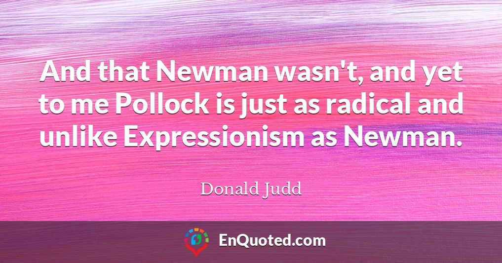 And that Newman wasn't, and yet to me Pollock is just as radical and unlike Expressionism as Newman.