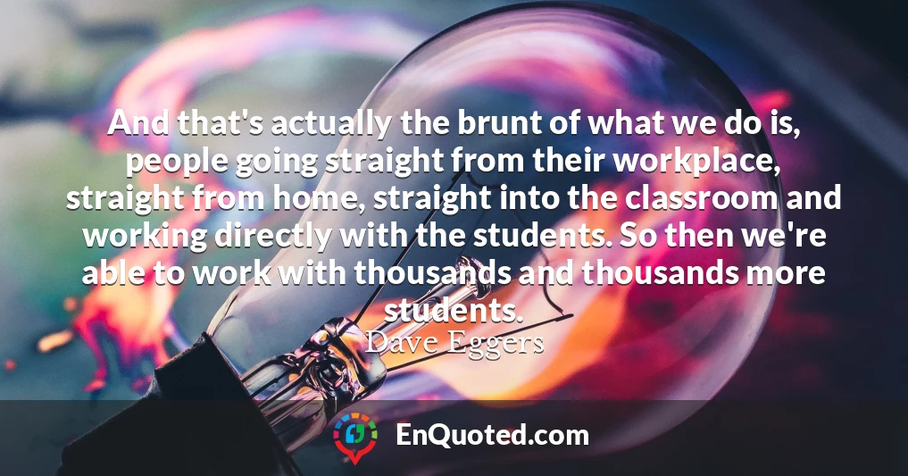 And that's actually the brunt of what we do is, people going straight from their workplace, straight from home, straight into the classroom and working directly with the students. So then we're able to work with thousands and thousands more students.