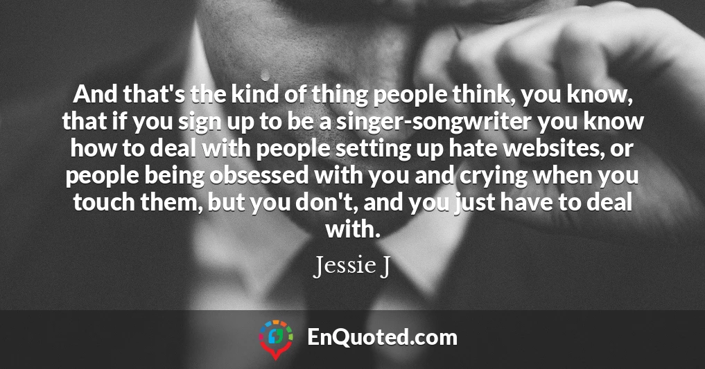 And that's the kind of thing people think, you know, that if you sign up to be a singer-songwriter you know how to deal with people setting up hate websites, or people being obsessed with you and crying when you touch them, but you don't, and you just have to deal with.