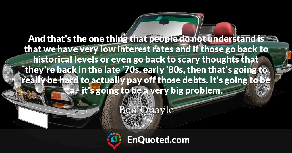 And that's the one thing that people do not understand is that we have very low interest rates and if those go back to historical levels or even go back to scary thoughts that they're back in the late '70s, early '80s, then that's going to really be hard to actually pay off those debts. It's going to be a - it's going to be a very big problem.