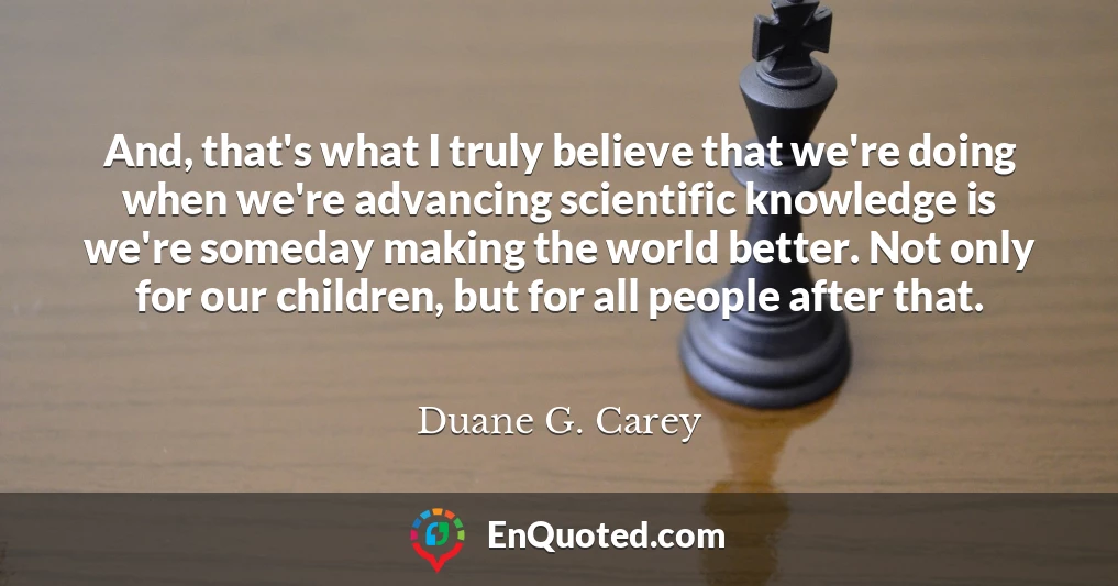 And, that's what I truly believe that we're doing when we're advancing scientific knowledge is we're someday making the world better. Not only for our children, but for all people after that.