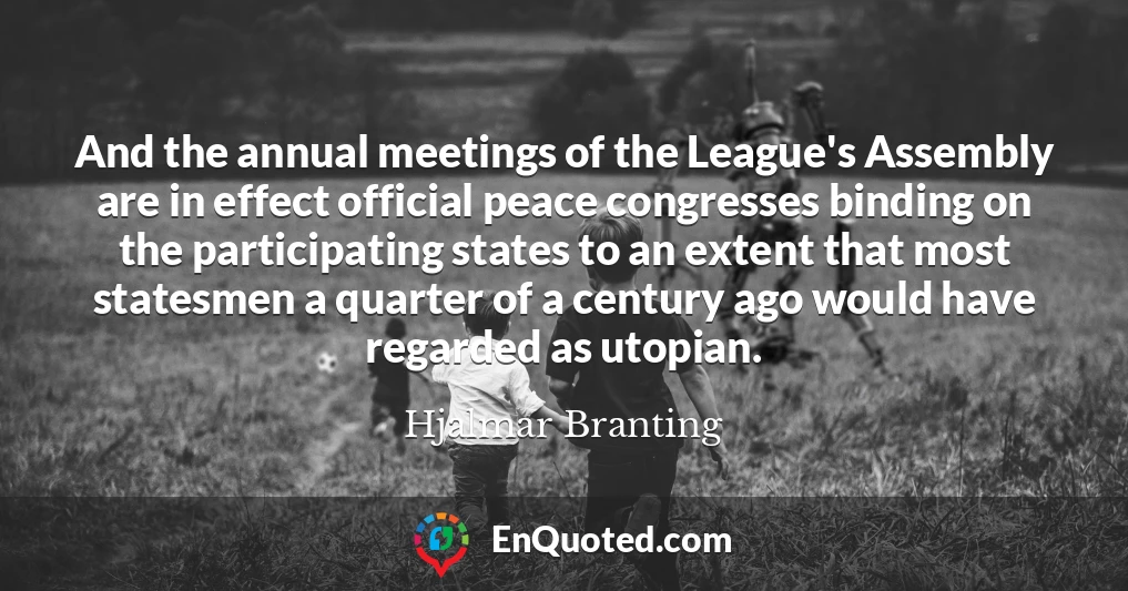 And the annual meetings of the League's Assembly are in effect official peace congresses binding on the participating states to an extent that most statesmen a quarter of a century ago would have regarded as utopian.