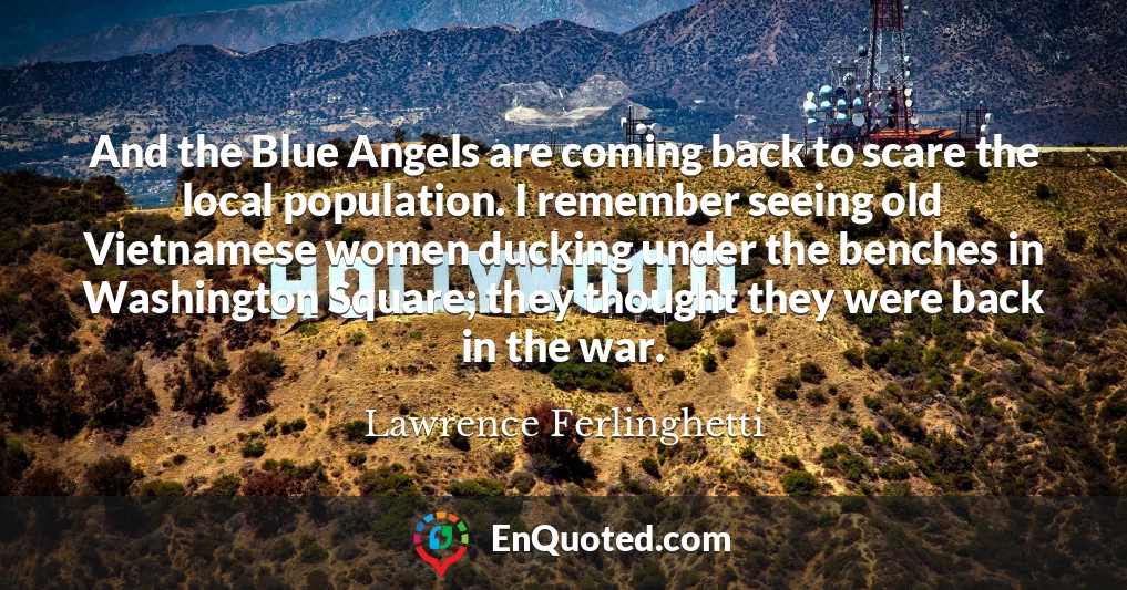 And the Blue Angels are coming back to scare the local population. I remember seeing old Vietnamese women ducking under the benches in Washington Square; they thought they were back in the war.