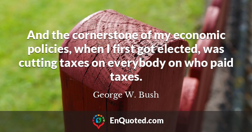 And the cornerstone of my economic policies, when I first got elected, was cutting taxes on everybody on who paid taxes.