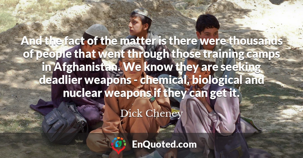 And the fact of the matter is there were thousands of people that went through those training camps in Afghanistan. We know they are seeking deadlier weapons - chemical, biological and nuclear weapons if they can get it.