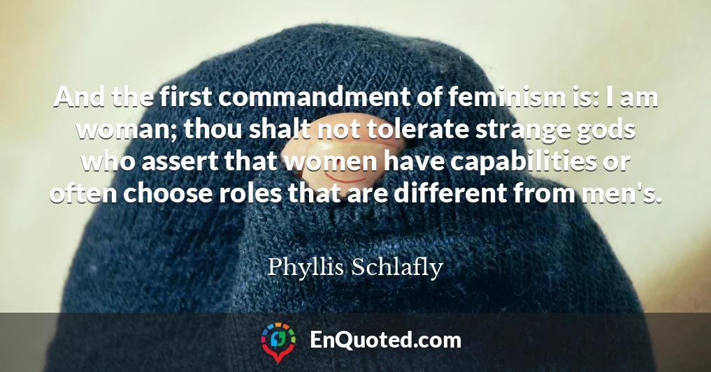 And the first commandment of feminism is: I am woman; thou shalt not tolerate strange gods who assert that women have capabilities or often choose roles that are different from men's.