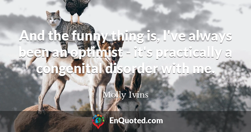 And the funny thing is, I've always been an optimist - it's practically a congenital disorder with me.
