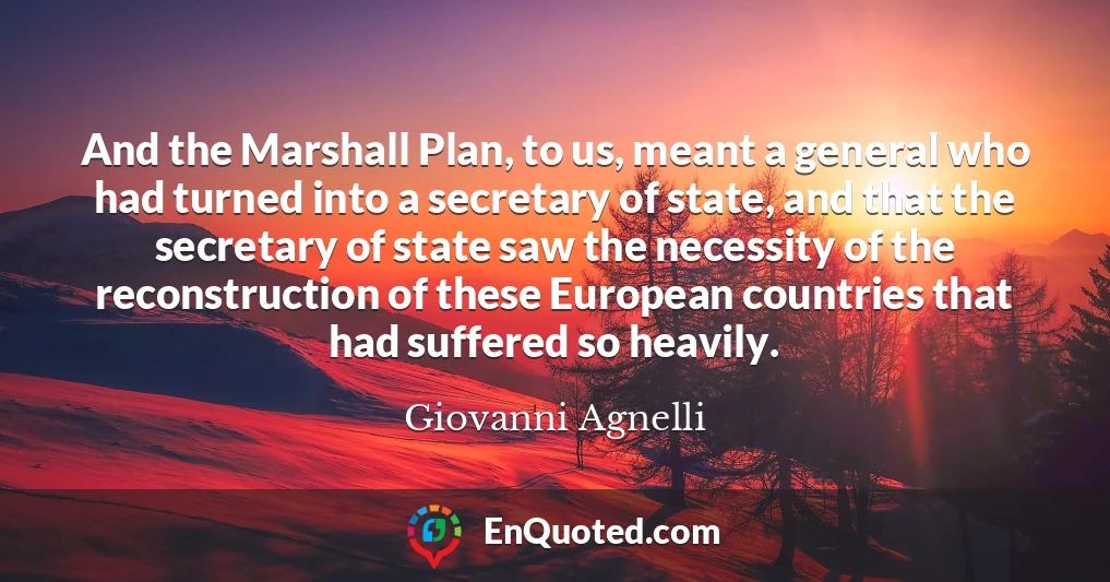 And the Marshall Plan, to us, meant a general who had turned into a secretary of state, and that the secretary of state saw the necessity of the reconstruction of these European countries that had suffered so heavily.