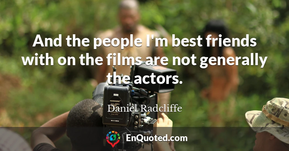 And the people I'm best friends with on the films are not generally the actors.