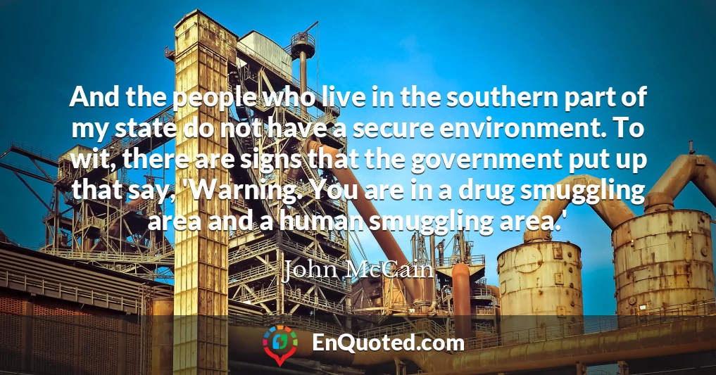 And the people who live in the southern part of my state do not have a secure environment. To wit, there are signs that the government put up that say, 'Warning. You are in a drug smuggling area and a human smuggling area.'