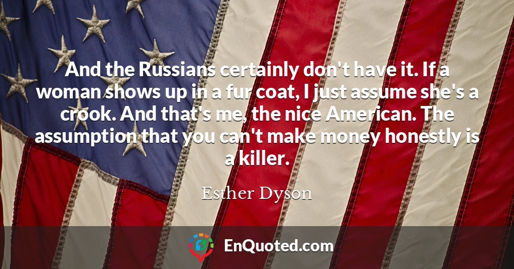 And the Russians certainly don't have it. If a woman shows up in a fur coat, I just assume she's a crook. And that's me, the nice American. The assumption that you can't make money honestly is a killer.