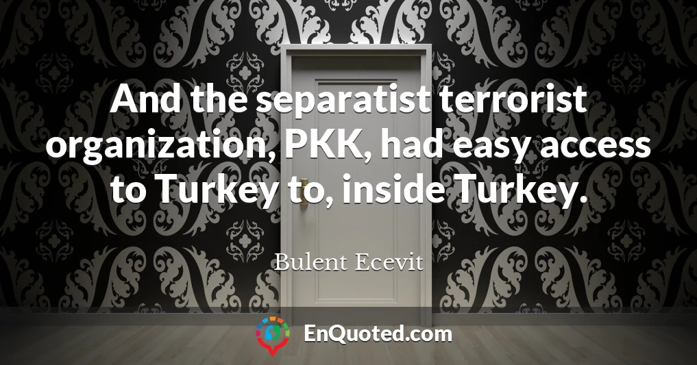 And the separatist terrorist organization, PKK, had easy access to Turkey to, inside Turkey.