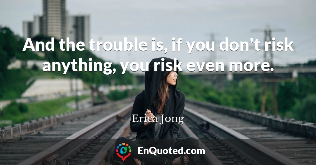 And the trouble is, if you don't risk anything, you risk even more.