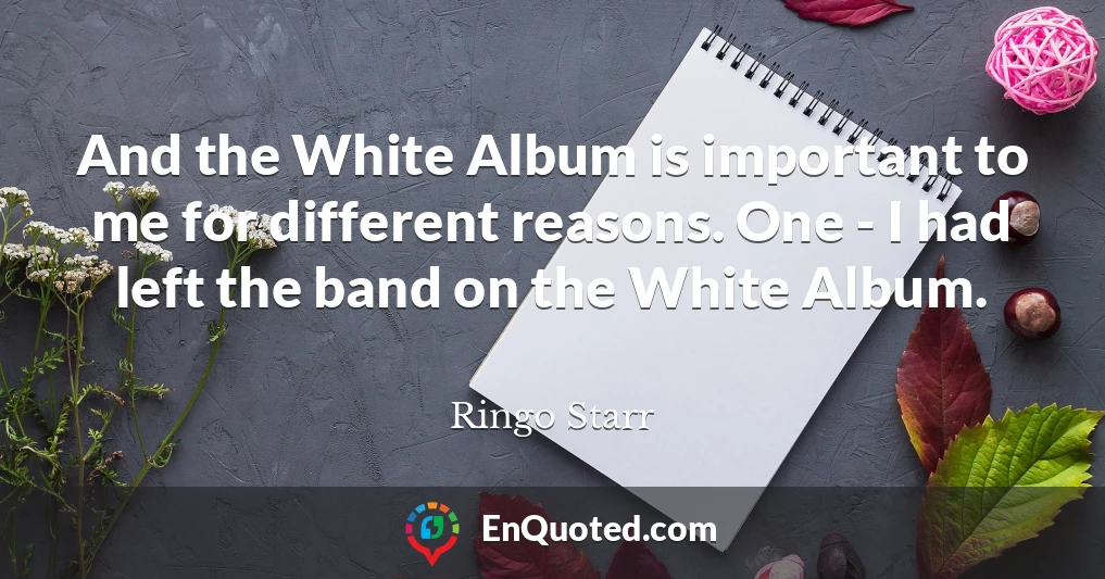 And the White Album is important to me for different reasons. One - I had left the band on the White Album.