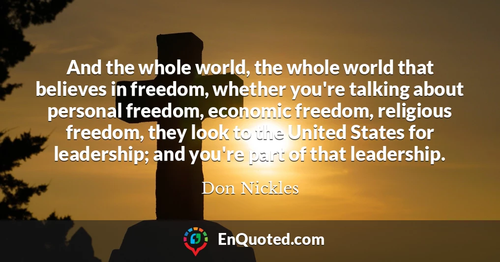 And the whole world, the whole world that believes in freedom, whether you're talking about personal freedom, economic freedom, religious freedom, they look to the United States for leadership; and you're part of that leadership.
