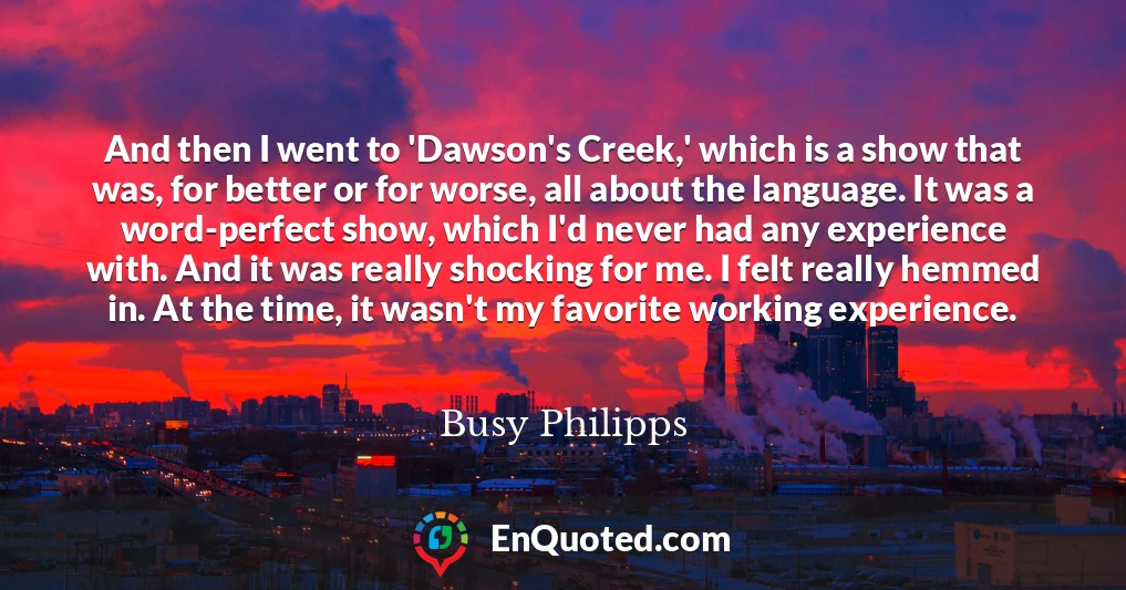 And then I went to 'Dawson's Creek,' which is a show that was, for better or for worse, all about the language. It was a word-perfect show, which I'd never had any experience with. And it was really shocking for me. I felt really hemmed in. At the time, it wasn't my favorite working experience.