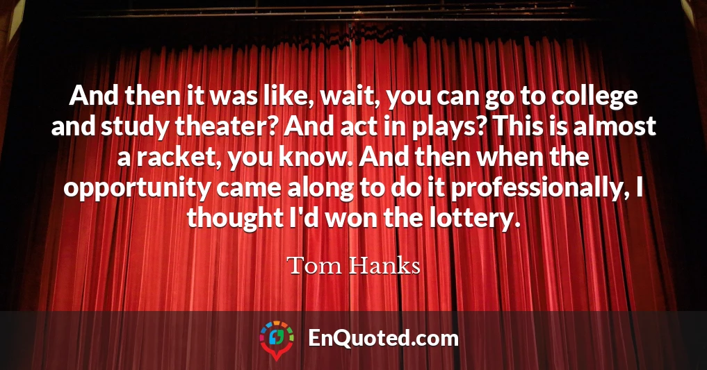 And then it was like, wait, you can go to college and study theater? And act in plays? This is almost a racket, you know. And then when the opportunity came along to do it professionally, I thought I'd won the lottery.