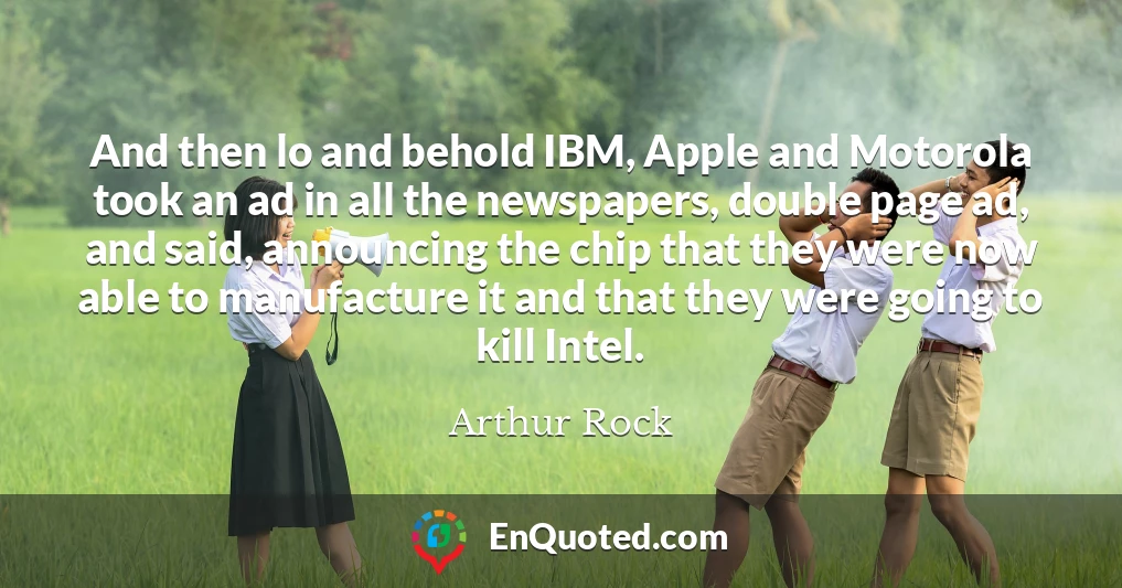 And then lo and behold IBM, Apple and Motorola took an ad in all the newspapers, double page ad, and said, announcing the chip that they were now able to manufacture it and that they were going to kill Intel.