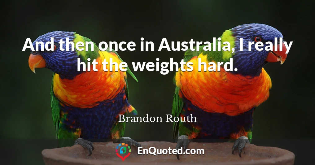 And then once in Australia, I really hit the weights hard.