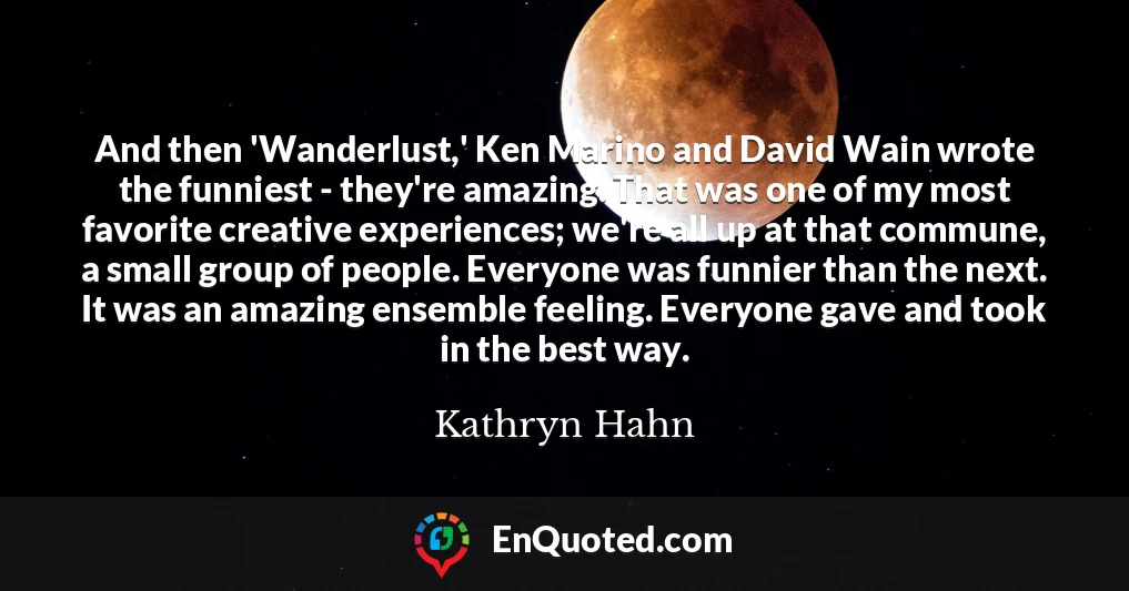And then 'Wanderlust,' Ken Marino and David Wain wrote the funniest - they're amazing. That was one of my most favorite creative experiences; we're all up at that commune, a small group of people. Everyone was funnier than the next. It was an amazing ensemble feeling. Everyone gave and took in the best way.