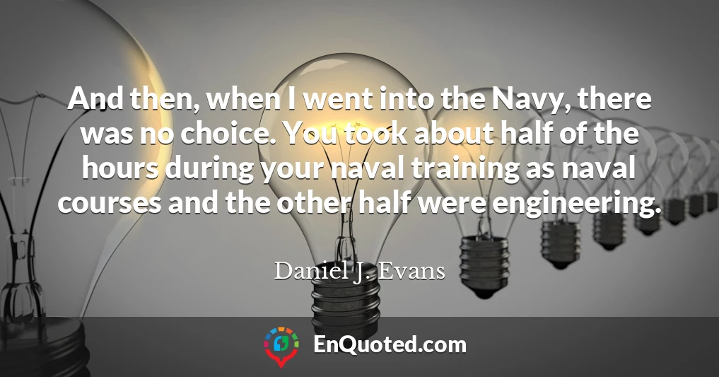 And then, when I went into the Navy, there was no choice. You took about half of the hours during your naval training as naval courses and the other half were engineering.