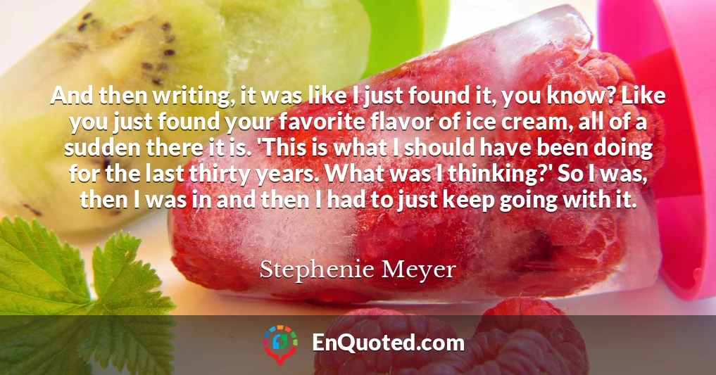And then writing, it was like I just found it, you know? Like you just found your favorite flavor of ice cream, all of a sudden there it is. 'This is what I should have been doing for the last thirty years. What was I thinking?' So I was, then I was in and then I had to just keep going with it.
