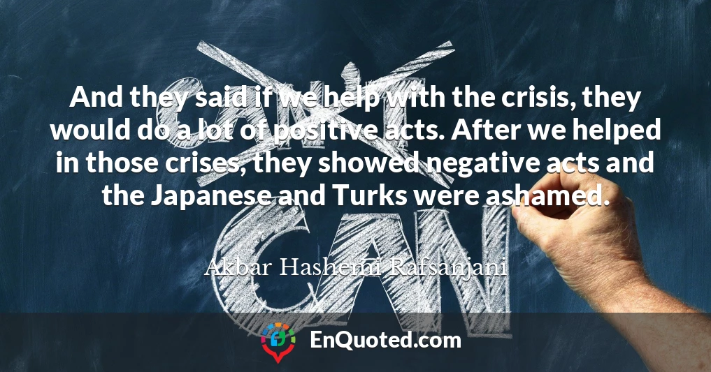 And they said if we help with the crisis, they would do a lot of positive acts. After we helped in those crises, they showed negative acts and the Japanese and Turks were ashamed.