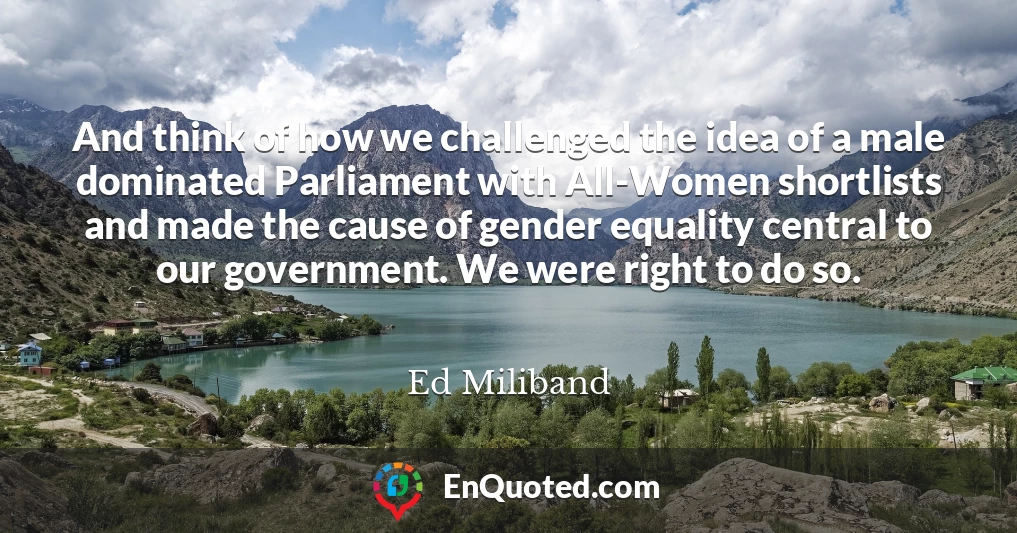 And think of how we challenged the idea of a male dominated Parliament with All-Women shortlists and made the cause of gender equality central to our government. We were right to do so.