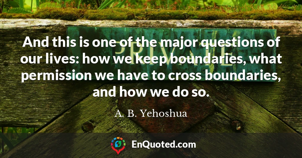 And this is one of the major questions of our lives: how we keep boundaries, what permission we have to cross boundaries, and how we do so.