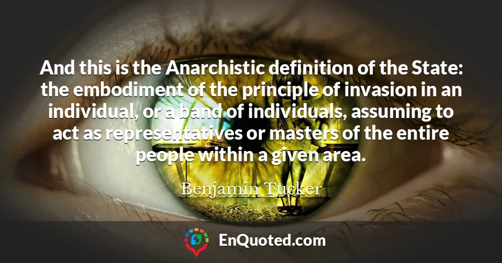 And this is the Anarchistic definition of the State: the embodiment of the principle of invasion in an individual, or a band of individuals, assuming to act as representatives or masters of the entire people within a given area.
