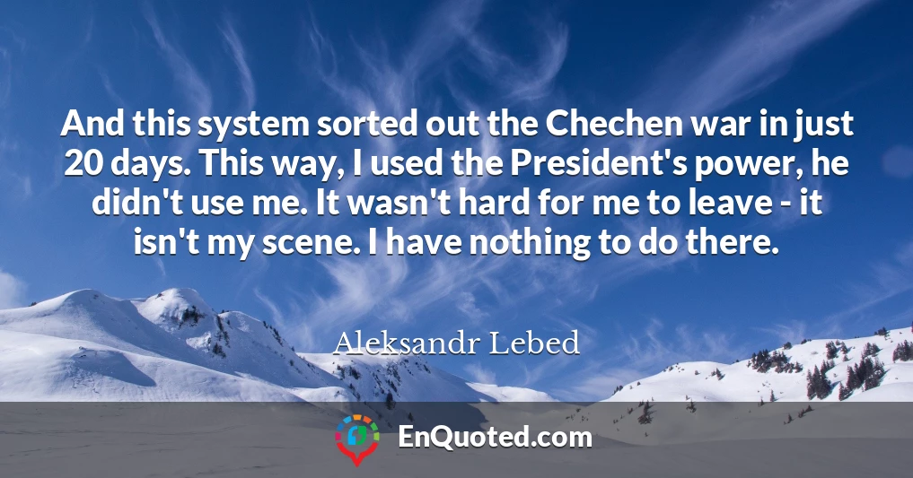 And this system sorted out the Chechen war in just 20 days. This way, I used the President's power, he didn't use me. It wasn't hard for me to leave - it isn't my scene. I have nothing to do there.