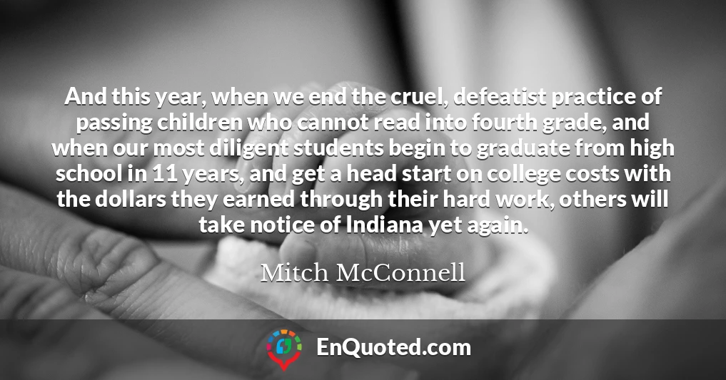 And this year, when we end the cruel, defeatist practice of passing children who cannot read into fourth grade, and when our most diligent students begin to graduate from high school in 11 years, and get a head start on college costs with the dollars they earned through their hard work, others will take notice of Indiana yet again.