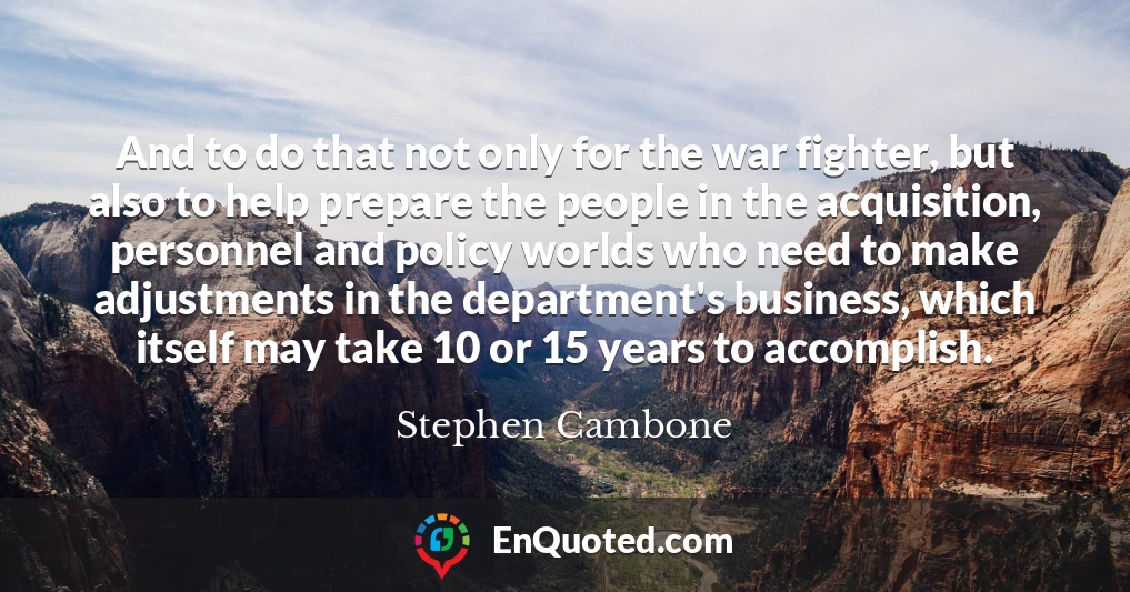 And to do that not only for the war fighter, but also to help prepare the people in the acquisition, personnel and policy worlds who need to make adjustments in the department's business, which itself may take 10 or 15 years to accomplish.