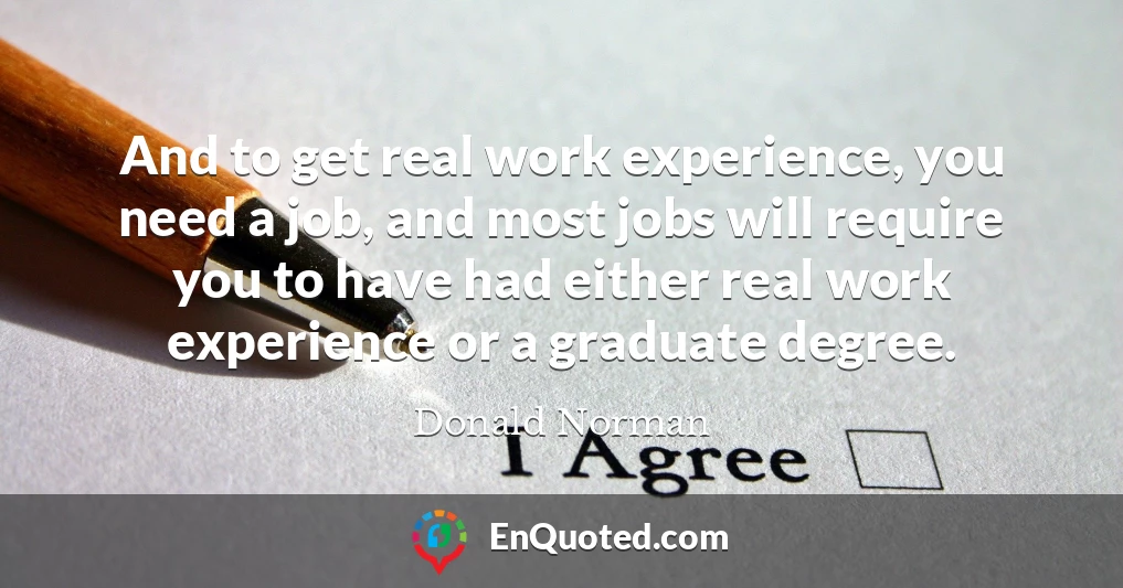 And to get real work experience, you need a job, and most jobs will require you to have had either real work experience or a graduate degree.