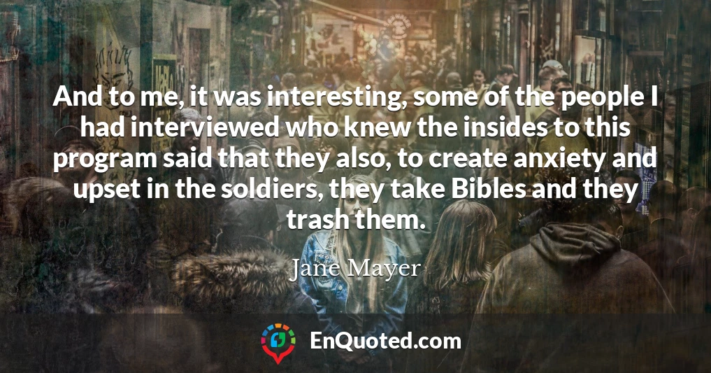 And to me, it was interesting, some of the people I had interviewed who knew the insides to this program said that they also, to create anxiety and upset in the soldiers, they take Bibles and they trash them.