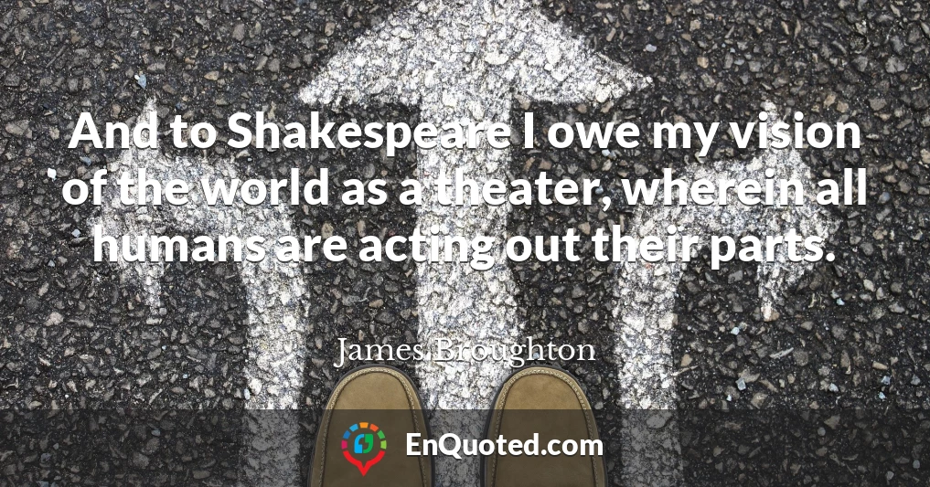 And to Shakespeare I owe my vision of the world as a theater, wherein all humans are acting out their parts.