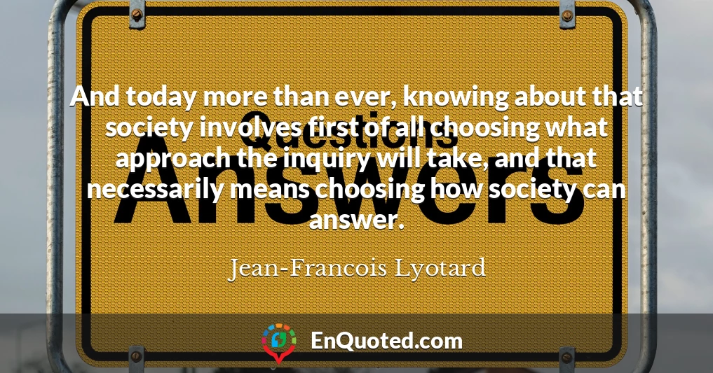 And today more than ever, knowing about that society involves first of all choosing what approach the inquiry will take, and that necessarily means choosing how society can answer.