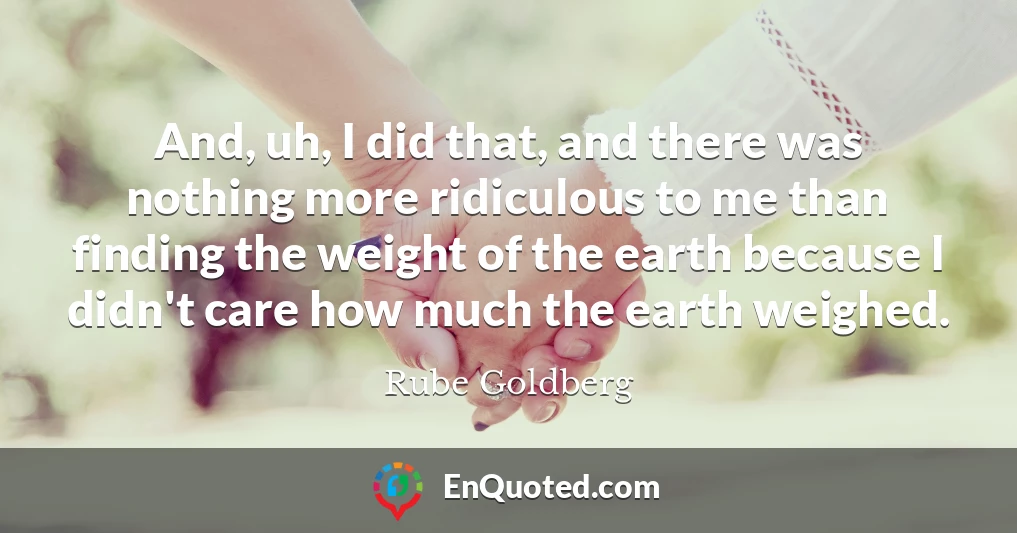 And, uh, I did that, and there was nothing more ridiculous to me than finding the weight of the earth because I didn't care how much the earth weighed.