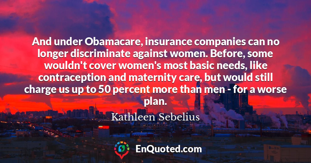 And under Obamacare, insurance companies can no longer discriminate against women. Before, some wouldn't cover women's most basic needs, like contraception and maternity care, but would still charge us up to 50 percent more than men - for a worse plan.