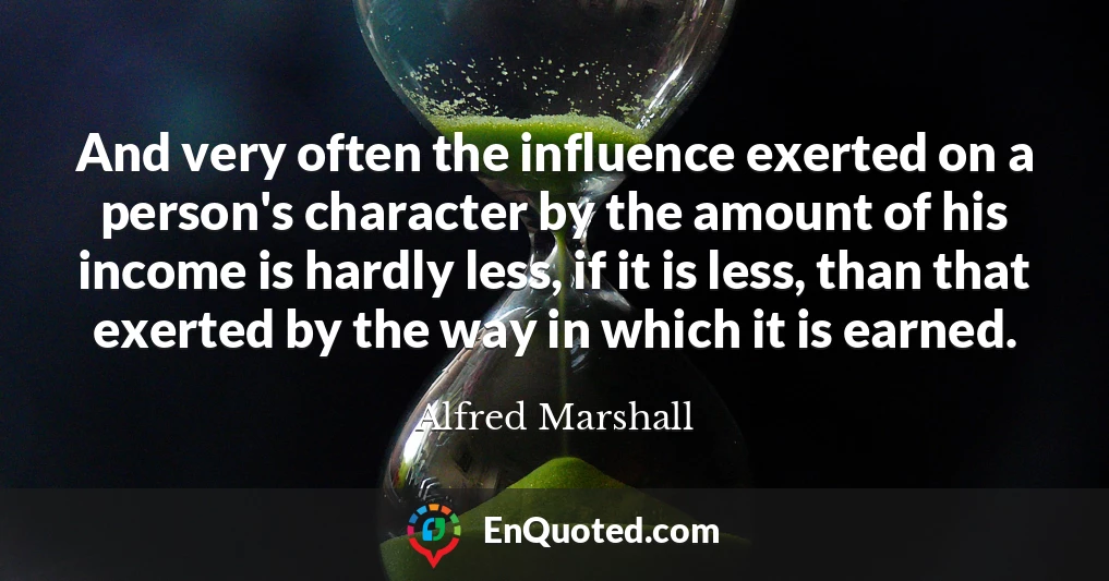 And very often the influence exerted on a person's character by the amount of his income is hardly less, if it is less, than that exerted by the way in which it is earned.