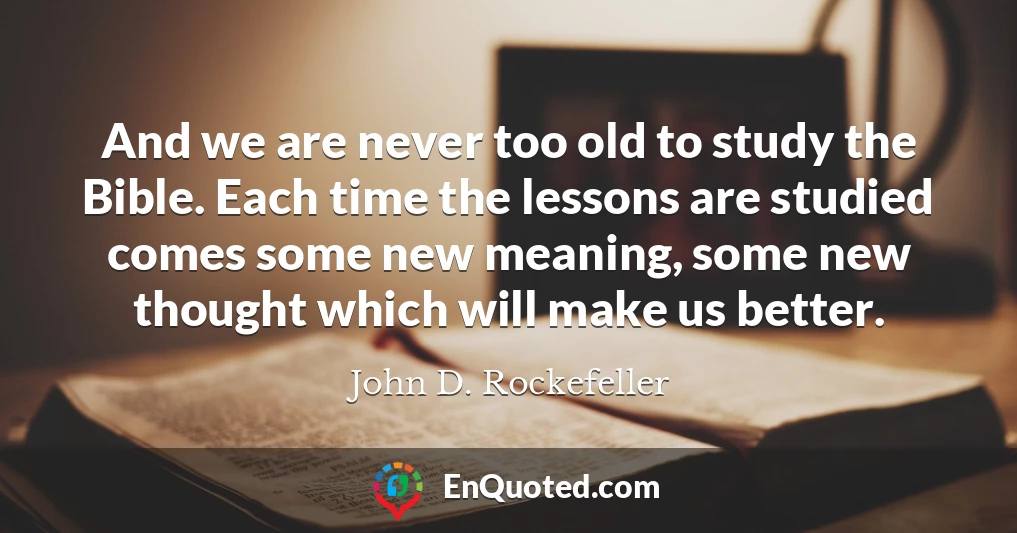 And we are never too old to study the Bible. Each time the lessons are studied comes some new meaning, some new thought which will make us better.
