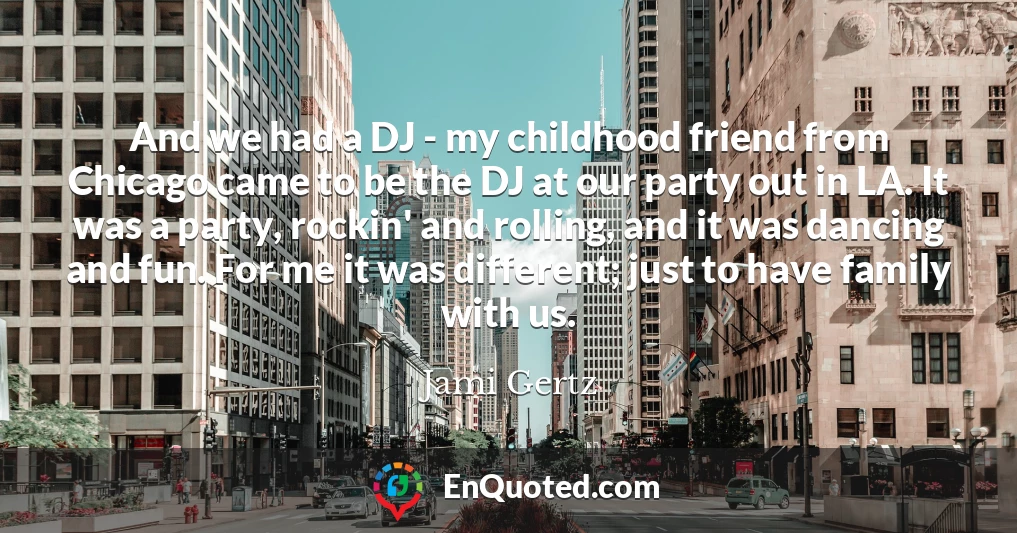 And we had a DJ - my childhood friend from Chicago came to be the DJ at our party out in LA. It was a party, rockin' and rolling, and it was dancing and fun. For me it was different; just to have family with us.