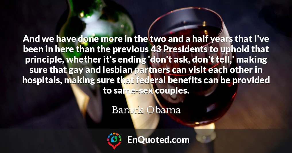 And we have done more in the two and a half years that I've been in here than the previous 43 Presidents to uphold that principle, whether it's ending 'don't ask, don't tell,' making sure that gay and lesbian partners can visit each other in hospitals, making sure that federal benefits can be provided to same-sex couples.