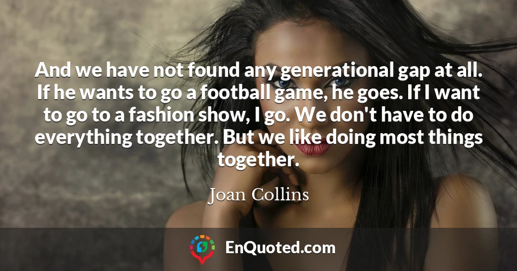 And we have not found any generational gap at all. If he wants to go a football game, he goes. If I want to go to a fashion show, I go. We don't have to do everything together. But we like doing most things together.