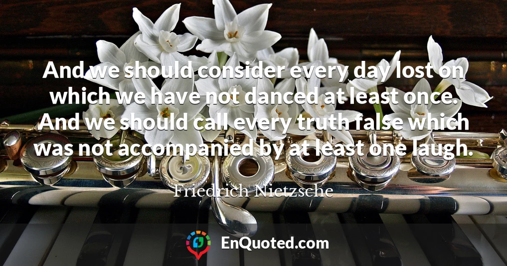 And we should consider every day lost on which we have not danced at least once. And we should call every truth false which was not accompanied by at least one laugh.