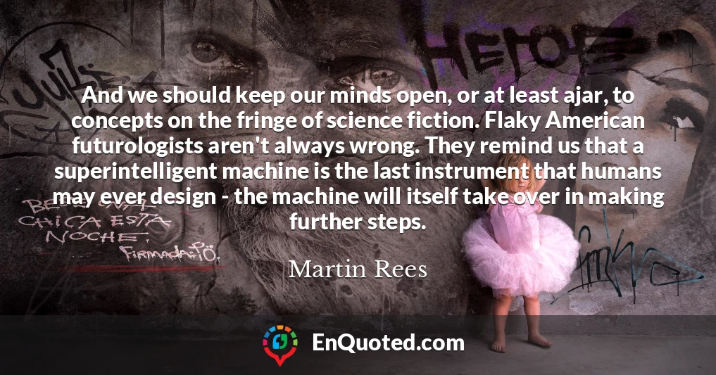 And we should keep our minds open, or at least ajar, to concepts on the fringe of science fiction. Flaky American futurologists aren't always wrong. They remind us that a superintelligent machine is the last instrument that humans may ever design - the machine will itself take over in making further steps.