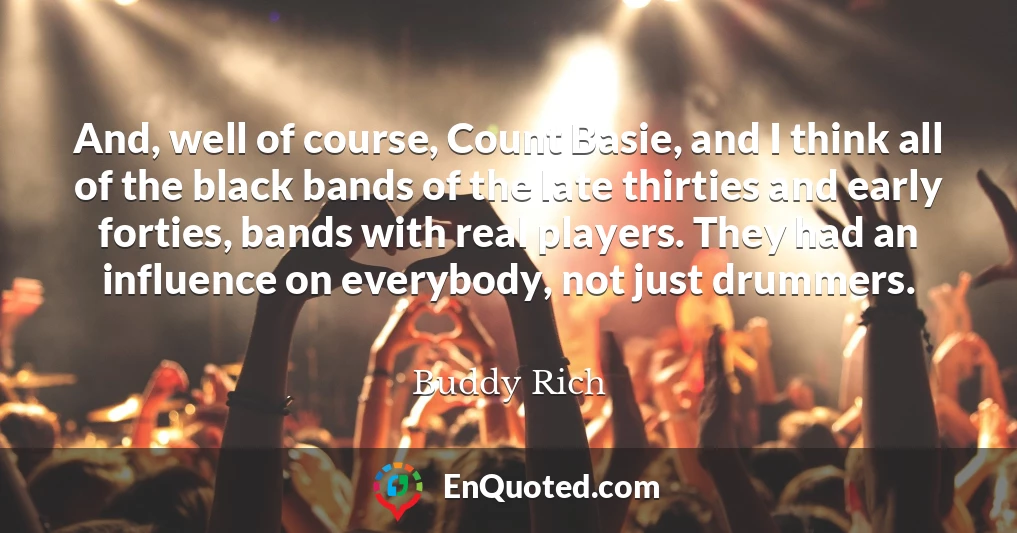 And, well of course, Count Basie, and I think all of the black bands of the late thirties and early forties, bands with real players. They had an influence on everybody, not just drummers.