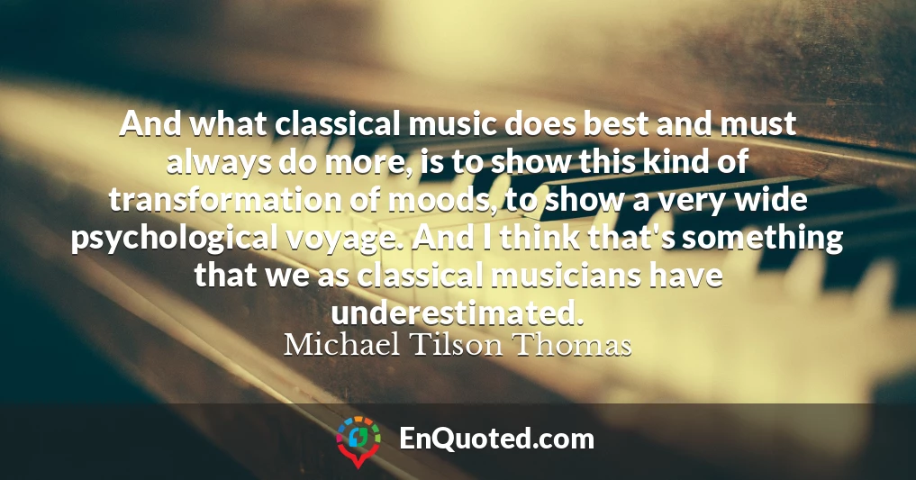 And what classical music does best and must always do more, is to show this kind of transformation of moods, to show a very wide psychological voyage. And I think that's something that we as classical musicians have underestimated.