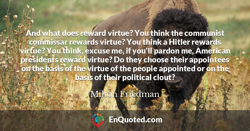 And what does reward virtue? You think the communist commissar rewards virtue? You think a Hitler rewards virtue? You think, excuse me, if you'll pardon me, American presidents reward virtue? Do they choose their appointees on the basis of the virtue of the people appointed or on the basis of their political clout?